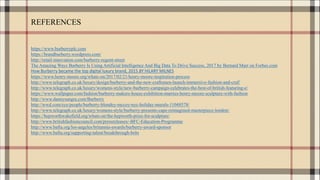 REFERENCES
https://www.burberryplc.com
https://brandburberry.wordpress.com/
http://retail-innovation.com/burberry-regent-street
The Amazing Ways Burberry Is Using Artificial Intelligence And Big Data To Drive Success, 2017 by Bernard Marr on Forbes.com
How Burberry became the top digital luxury brand, 2015 BY HILARY MILNES
https://www.henry-moore.org/whats-on/2017/02/21/henry-moore-inspiration-process
http://www.telegraph.co.uk/luxury/design/burberry-and-the-new-craftsmen-launch-immersive-fashion-and-craf/
http://www.telegraph.co.uk/luxury/womens-style/new-burberry-campaign-celebrates-the-best-of-british-featuring-e/
https://www.wallpaper.com/fashion/burberry-makers-house-exhibition-marries-henry-moore-sculpture-with-fashion
http://www.dannysangra.com/Burberry
http://wwd.com/eye/people/burberry-blondey-mccoy-nyc-holiday-murals-11048578/
http://www.telegraph.co.uk/luxury/womens-style/burberry-presents-cape-reimagined-masterpiece-london/
https://hepworthwakefield.org/whats-on/the-hepworth-prize-for-sculpture/
http://www.britishfashioncouncil.com/pressreleases/-BFC-Education-Programme
http://www.bafta.org/los-angeles/britannia-awards/burberry-award-sponsor
http://www.bafta.org/supporting-talent/breakthrough-brits
 