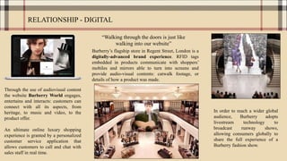 RELATIONSHIP - DIGITAL
Through the use of audiovisual content
the website Burberry World engages,
entertains and interacts: customers can
connect with all its aspects, from
heritage, to music and video, to the
product offer.
An ultimate online luxury shopping
experience is granted by a personalized
customer service application that
allows customers to call and chat with
sales staff in real time.
In order to reach a wider global
audience, Burberry adopts
livestream technology to
broadcast runway shows,
allowing consumers globally to
share the full experience of a
Burberry fashion show.
Burberry’s flagship store in Regent Street, London is a
digitally-advanced brand experience. RFID tags
embedded in products communicate with shoppers’
mobiles and mirrors able to turn into screens and
provide audio-visual contents: catwalk footage, or
details of how a product was made.
“Walking through the doors is just like
walking into our website”
 