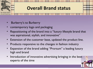 Overall Brand status
• Burberry’s to Burberry
• contemporary logo and packaging
• Repositioning of the brand into a “luxury lifestyle brand that
was aspirational, stylish, and innovative”
• Extension of the customer base, updated the product line.
• Products responsive to the changes in fashion industry
• Expansion of the brand adding “Prorsum” a leading luxury
high end brand
• Introduction of innovative advertising bringing in the best
experts of the time
 