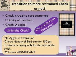 Transition to more restrained Check
or not?
• Check: crucial to core customers
• Ubiquity of the check
• Check: A cliché?
Underplay Check? Check Undercover
Philosophy?
•No Aggressive transition
•Check: Identity of Burberry for 150 yrs
•Customers buying only for the sake of the
check
•25% sales -SIGNIFICANT
 