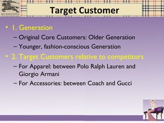 Target Customer
• 1. Generation
– Original Core Customers: Older Generation
– Younger, fashion-conscious Generation
• 2. Target Customers relative to competitors
– For Apparel: between Polo Ralph Lauren and
Giorgio Armani
– For Accessories: between Coach and Gucci
 