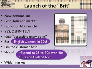 Launch of the “Brit”
• New perfume line:
• Posh, high end market
• Launch or No Launch?
• YES, DEFINITELY
• New “accessible entry point”
• But
• Limited customer base
• Should
• Wider market
English women, in 30s?
•Extend to 25 to 30s,even 40s
•Outside England too
 