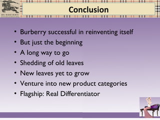 Conclusion
• Burberry successful in reinventing itself
• But just the beginning
• A long way to go
• Shedding of old leaves
• New leaves yet to grow
• Venture into new product categories
• Flagship: Real Differentiator
 