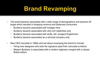 Brand RevampingThe brand became associated with a wide range of demographics and became off target which resulted in dropping revenue and distanced consumersBurberry became associated with hooligan fans Burberry became associated with ultra rich celebrities onlyBurberry became associated with stuffy, old, arrogant EnglishmanBurberry became associated as a raincoat company onlyNew CEO recruited in 1990s and set about revamping the brand to include:Hiring new designers who took the signature plaid from raincoats to bikinisModern Burberry is associated with a modern edginess merged with a classic British elitism