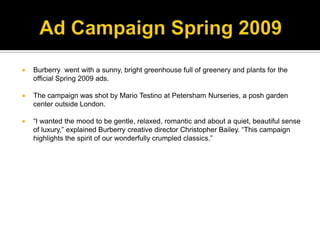 Ad Campaign Spring 2009Burberry  went with a sunny, bright greenhouse full of greenery and plants for the official Spring 2009 ads.The campaign was shot by Mario Testino at Petersham Nurseries, a posh garden center outside London.“I wanted the mood to be gentle, relaxed, romantic and about a quiet, beautiful sense of luxury,” explained Burberry creative director Christopher Bailey. “This campaign highlights the spirit of our wonderfully crumpled classics.”