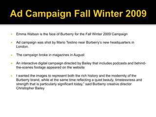 Ad Campaign Fall Winter 2009Emma Watson is the face of Burberry for the Fall Winter 2009 CampaignAd campaign was shot by Mario Testino near Burberry’s new headquarters in London. The campaign broke in magazines in August An interactive digital campaign directed by Bailey that includes podcasts and behind-the-scenes footage appeared on the websiteI wanted the images to represent both the rich history and the modernity of the Burberry brand, while at the same time reflecting a quiet beauty, timelessness and strength that is particularly significant today,” said Burberry creative director Christopher Bailey