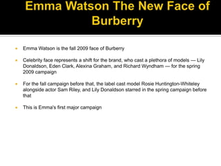 Ad Campaign Fall Winter 2009 – Emma Watson The New Face of BurberryEmma Watson is the fall 2009 face of BurberryCelebrity face represents a shift for the brand, who cast a plethora of models — Lily Donaldson, Eden Clark, Alexina Graham, and Richard Wyndham — for the spring 2009 campaignFor the fall campaign before that, the label cast model Rosie Huntington-Whiteley alongside actor Sam Riley, and Lily Donaldson starred in the spring campaign before thatThis is Emma's first major campaign