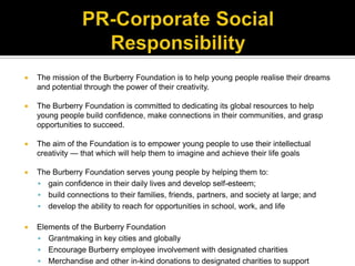 PR-Corporate Social ResponsibilityThe mission of the Burberry Foundation is to help young people realise their dreams and potential through the power of their creativity. The Burberry Foundation is committed to dedicating its global resources to help young people build confidence, make connections in their communities, and grasp opportunities to succeed. The aim of the Foundation is to empower young people to use their intellectual creativity — that which will help them to imagine and achieve their life goalsThe Burberry Foundation serves young people by helping them to:gain confidence in their daily lives and develop self-esteem;build connections to their families, friends, partners, and society at large; anddevelop the ability to reach for opportunities in school, work, and lifeElements of the Burberry FoundationGrantmaking in key cities and globallyEncourage Burberry employee involvement with designated charitiesMerchandise and other in-kind donations to designated charities to support programmatic, development and administrative functions.