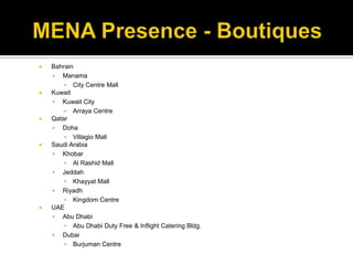 MENA Presence - BoutiquesBahrain ManamaCity Centre MallKuwaitKuwait CityArraya Centre QatarDohaVillagio MallSaudi ArabiaKhobarAl Rashid MallJeddahKhayyat MallRiyadhKingdom CentreUAEAbu DhabiAbu Dhabi Duty Free & Inflight Catering Bldg.DubaiBurjuman Centre