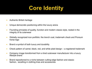Core IdentityAuthentic British heritageUnique democratic positioning within the luxury arenaFounding principles of quality, function and modern classic style, rooted in the integrity of its outerwearGlobally recognized icon portfolio: the trench coat, trademark check and Prorsum horse logoBrand a symbol of both luxury and durabilityCheck pattern of camel, black, red, and white plaid design – a registered trademarkCompany image transformed from a tired outerwear manufacturer into a luxury lifestyle brandBrand repositioned to a niche between cutting-edge fashion and classic fashion,  excelling in clothing lines and accessories