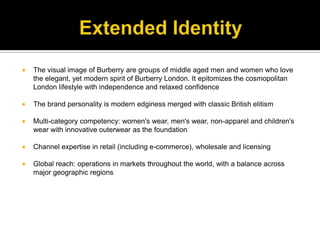 Extended IdentityThe visual image of Burberry are groups of middle aged men and women who love the elegant, yet modern spirit of Burberry London. It epitomizes the cosmopolitan London lifestyle with independence and relaxed confidenceThe brand personality is modern edginess merged with classic British elitismMulti-category competency: women's wear, men's wear, non-apparel and children's wear with innovative outerwear as the foundationChannel expertise in retail (including e-commerce), wholesale and licensingGlobal reach: operations in markets throughout the world, with a balance across major geographic regions