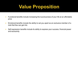 Value PropositionFunctional benefits include increasing the luxuriousness of your life at an affordable price Emotional benefits include the ability to set you apart as an exclusive member of a club that few can get intoSelf expression benefits include its ability to express your success, financial power and exclusivity