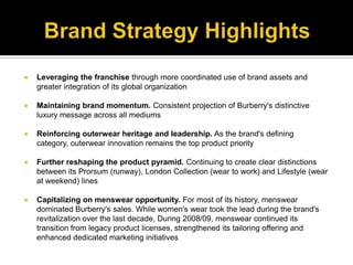 Brand Strategy HighlightsLeveraging the franchise through more coordinated use of brand assets and greater integration of its global organizationMaintaining brand momentum. Consistent projection of Burberry's distinctive luxury message across all mediumsReinforcing outerwear heritage and leadership. As the brand's defining category, outerwear innovation remains the top product priorityFurther reshaping the product pyramid. Continuing to create clear distinctions between its Prorsum (runway), London Collection (wear to work) and Lifestyle (wear at weekend) linesCapitalizing on menswear opportunity. For most of its history, menswear dominated Burberry's sales. While women's wear took the lead during the brand's revitalization over the last decade, During 2008/09, menswear continued its transition from legacy product licenses, strengthened its tailoring offering and enhanced dedicated marketing initiatives