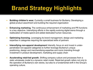 Brand Strategy HighlightsBuilding children's wear. Currently a small business for Burberry. Developing a global product assortment and building the required organizationEnhancing marketing. The continuous enhancement of marketing and PR functions is a key objective. Intensifying efforts in the rapidly evolving digital arena through a reallocation of media spend and added dedicated human resources.Optimizing licensing. Leveraging its brand management, design and marketing expertise in categories requiring the specialized skills of partnersIntensifying non-apparel development Intensify, focus on and invest in under-penetrated non-apparel categories to further leverage Burberry's unique positioning, design and merchandising expertise and iconic branding through investment in product development, marketing and supply chainAccelerating retail-led growth. Shifting company culture and processes from a static wholesale model to a dynamic retail model. Retail-led growth refers not only to the operation of Burberry's own stores, but also to a fundamental shift in the Group's operating culture.