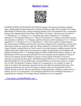 Burberry Essay
LONDON SCHOOL OF BUSINESS & FINANCE Strategic Development at Burberry Student
Name: Madhumalesh Prakash Student ID: A4036664 Submission Date: 4th November, 2011 Intake:
MBA Batch 8A Module Name: Strategic Planning Module Code: SP Assignment Title: Longitudinal
Strategic Development Study Word Count: 4044 Table of Contents 1. Recent past to the present: 3
1.1. Introduction 3 1.2. Business 3 1.3. Leadership and culture at Burberry 4 1.4. Strategies
deployed 4 2. The Strategic Position 6 2.1. Macro–Environment 6 2.2. Industry and market structure
and competitive conditions 7 2.3. Strategic capability, Resources and Competences 8 2.3.1. Strategic
capability 9 2.3.2. Resources 9 2.3.3. Competences 9 ... Show more content on Helpwriting.net ...
Her transformation of Burberry had become a text book example of how to transform a business that
other luxury brands are sometimes said to be "doing a Burberry" (Financial Times 2004). In 2005
Angela Ahrendts, replaced Bravo as Chief Executive who made changes to Burberry product line by
making checks more stable and by focusing more on higher–margin products like handbags and
perfumes (Friedman 2011). 1.4. Strategies deployed Alfred Chandler(1963) defines strategy as ' the
determination of the long–run goals and objectives of an enterprise and the adoption of courses of
action of an enterprise and the adoption of courses of action and the allocation of resources
necessary for carrying out these goals'. And Michael porter(1996) sees it as 'Competitive strategy is
about being different. It means deliberately choosing different set of activities to deliver a unique
mix of value'. Developing or making a strategy for a management is very complex in nature. It
needs to be made in the uncertainty situations and may also affect the operational decisions. New
strategy developed may also involve the change in present culture of an organisation which is
difficult and may adversely affect the performance of the organisation. Strategies usually exist at a
number of levels in an organisation. Let's distinguish different levels of strategies and analyse it
using Burberry's strategies. The strategic themes of Burberry are: Leveraging the
... Get more on HelpWriting.net ...
 