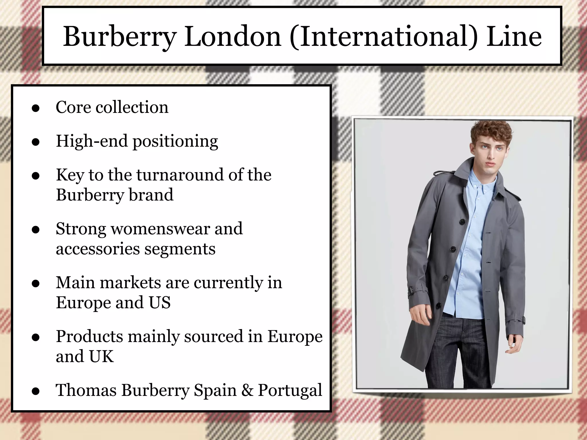 Burberry London (International) Line

•   Core collection

•   High-end positioning

•   Key to the turnaround of the
    Burberry brand

•   Strong womenswear and
    accessories segments

•   Main markets are currently in
    Europe and US

•   Products mainly sourced in Europe
    and UK

•   Thomas Burberry Spain & Portugal
 