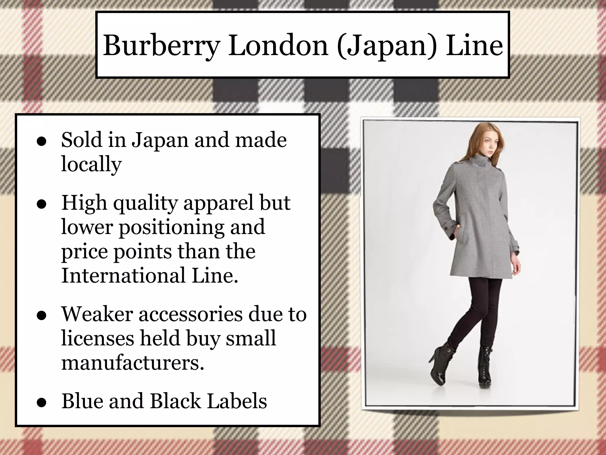 Burberry London (Japan) Line


•   Sold in Japan and made
    locally

•   High quality apparel but
    lower positioning and
    price points than the
    International Line.

•   Weaker accessories due to
    licenses held buy small
    manufacturers.

•   Blue and Black Labels
 