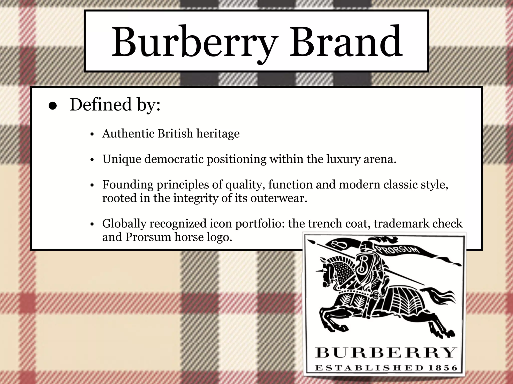 Burberry Brand
•   Defined by:
      • Authentic British heritage

      • Unique democratic positioning within the luxury arena.

      • Founding principles of quality, function and modern classic style,
        rooted in the integrity of its outerwear.

      • Globally recognized icon portfolio: the trench coat, trademark check
        and Prorsum horse logo.
 