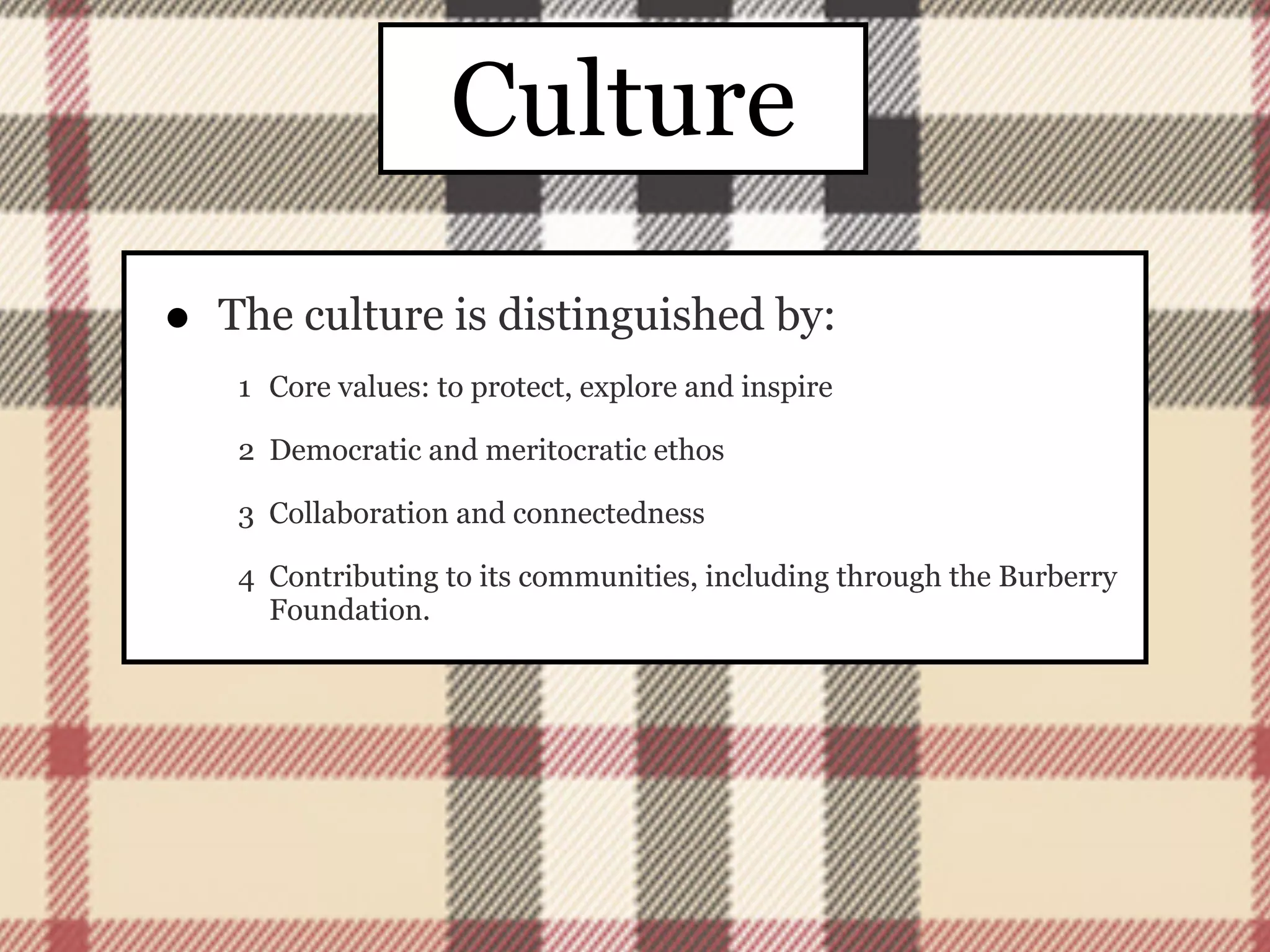 Culture
•   The culture is distinguished by:
     1 Core values: to protect, explore and inspire

     2 Democratic and meritocratic ethos

     3 Collaboration and connectedness

     4 Contributing to its communities, including through the Burberry
       Foundation.
 