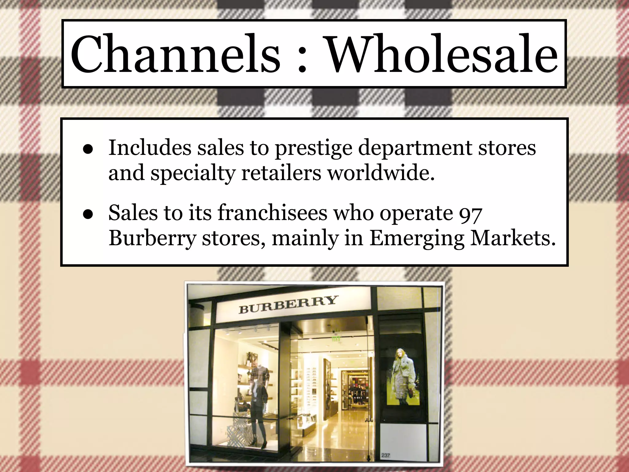Channels : Wholesale
•   Includes sales to prestige department stores
    and specialty retailers worldwide.

•   Sales to its franchisees who operate 97
    Burberry stores, mainly in Emerging Markets.
 