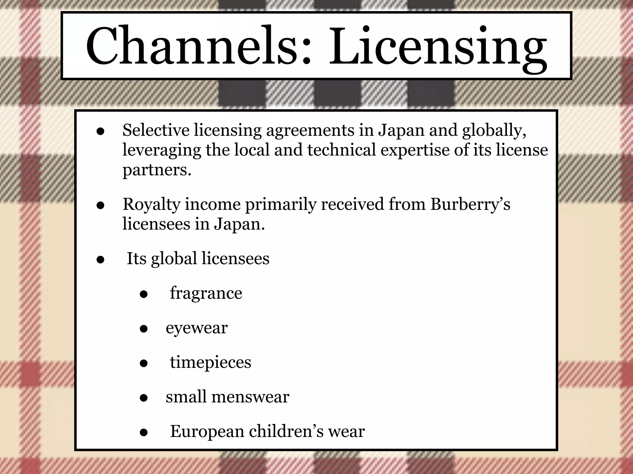 Channels: Licensing
•   Selective licensing agreements in Japan and globally,
    leveraging the local and technical expertise of its license
    partners.

•   Royalty income primarily received from Burberry’s
    licensees in Japan.

•   Its global licensees

      •   fragrance

      •   eyewear

      •   timepieces

      •   small menswear

      •   European children’s wear
 