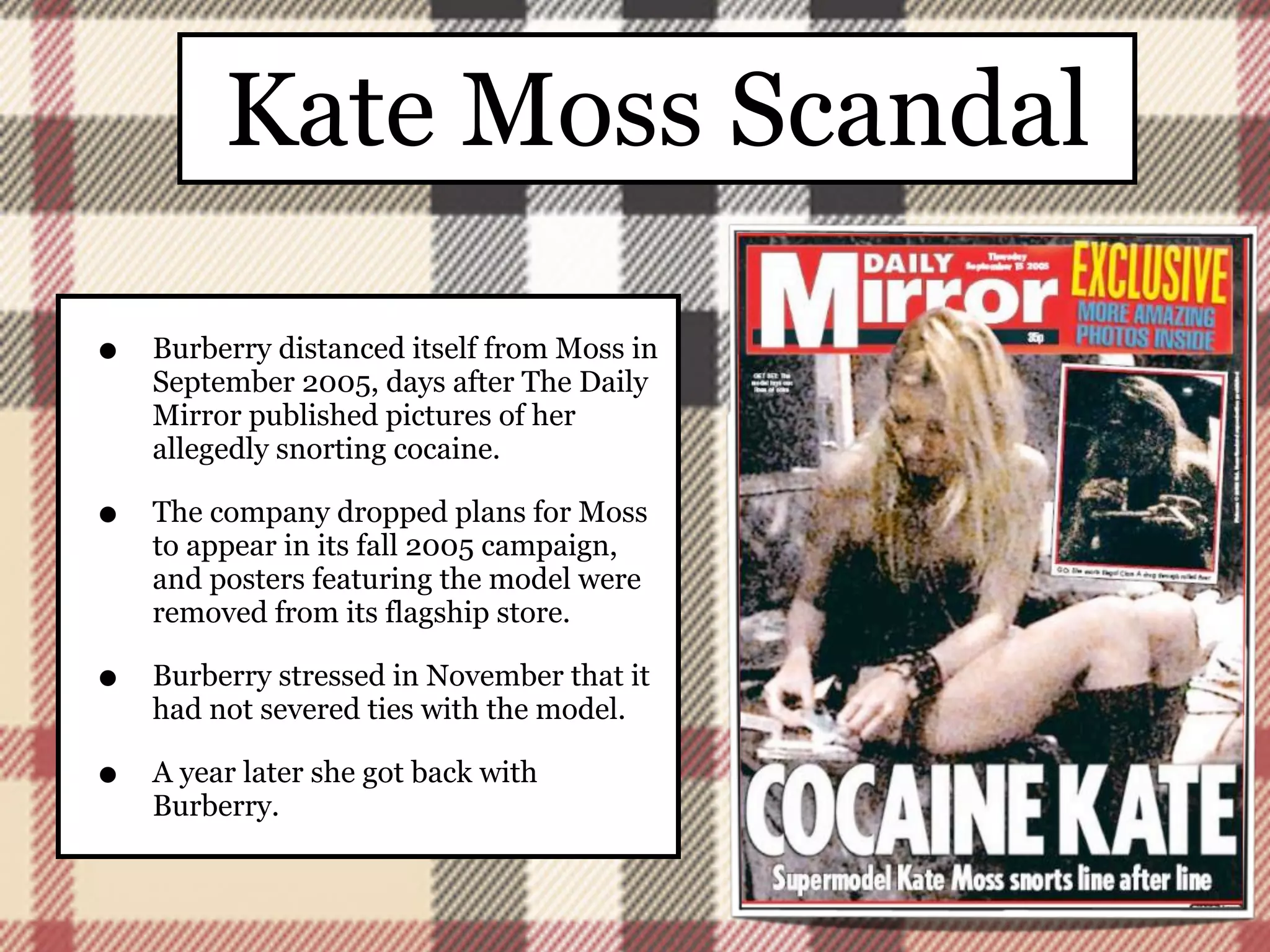 Kate Moss Scandal

•   Burberry distanced itself from Moss in
    September 2005, days after The Daily
    Mirror published pictures of her
    allegedly snorting cocaine.

•   The company dropped plans for Moss
    to appear in its fall 2005 campaign,
    and posters featuring the model were
    removed from its flagship store.

•   Burberry stressed in November that it
    had not severed ties with the model.

•   A year later she got back with
    Burberry.
 