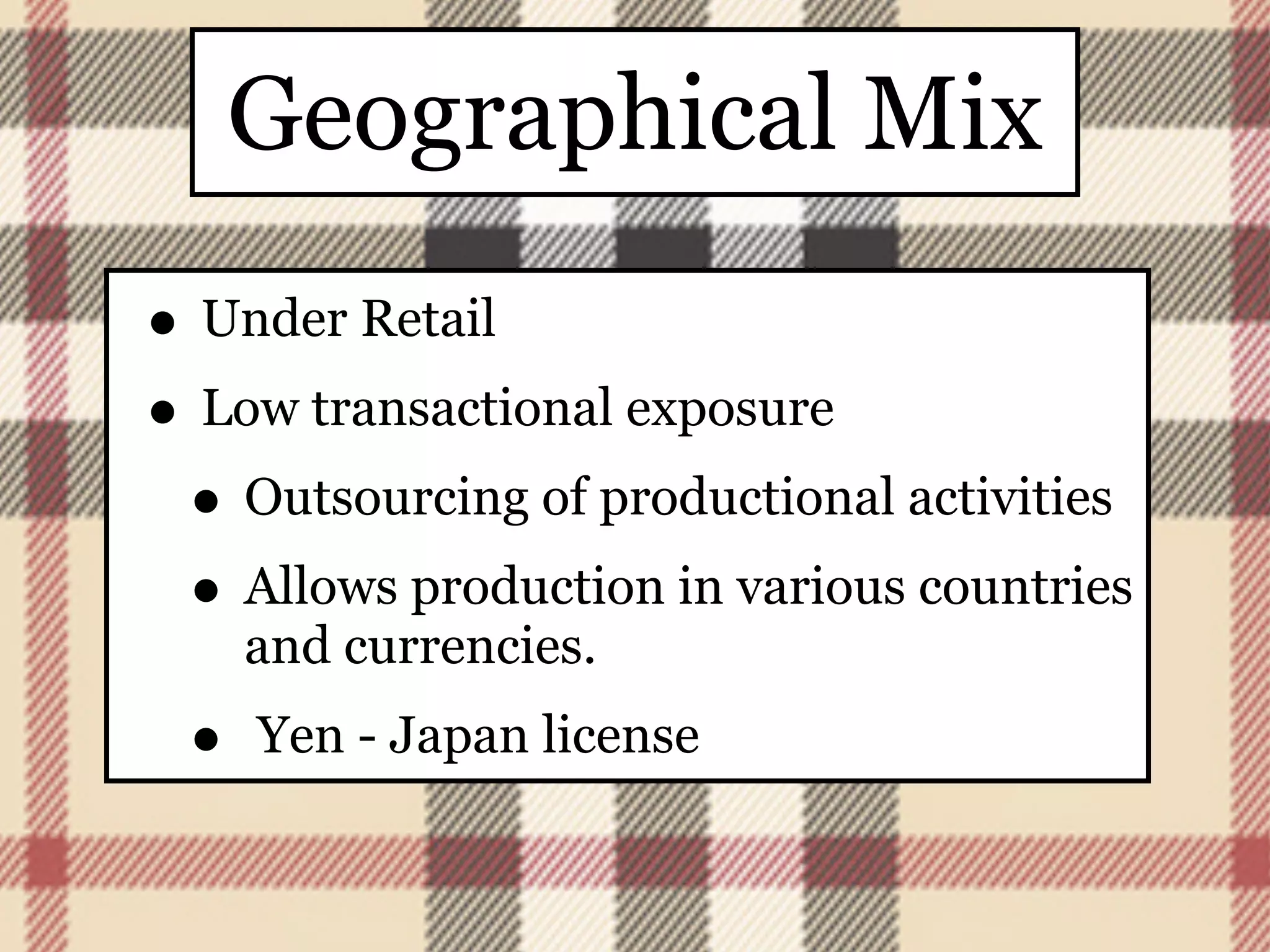 Geographical Mix
• Under Retail
• Low transactional exposure
 • Outsourcing of productional activities
 • Allows production in various countries
     and currencies.
 •   Yen - Japan license
 