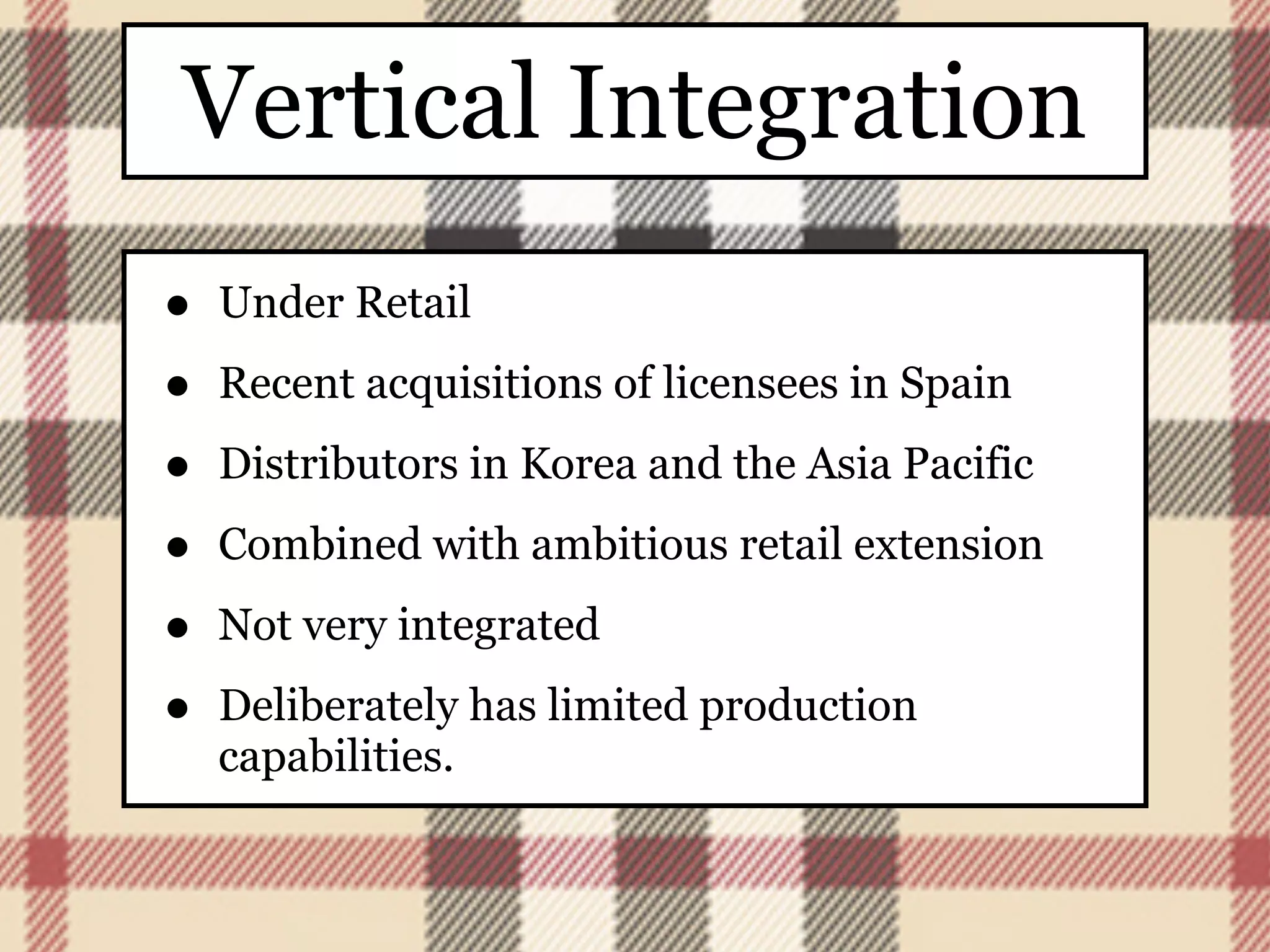 Vertical Integration
•   Under Retail

•   Recent acquisitions of licensees in Spain

•   Distributors in Korea and the Asia Pacific

•   Combined with ambitious retail extension

•   Not very integrated

•   Deliberately has limited production
    capabilities.
 