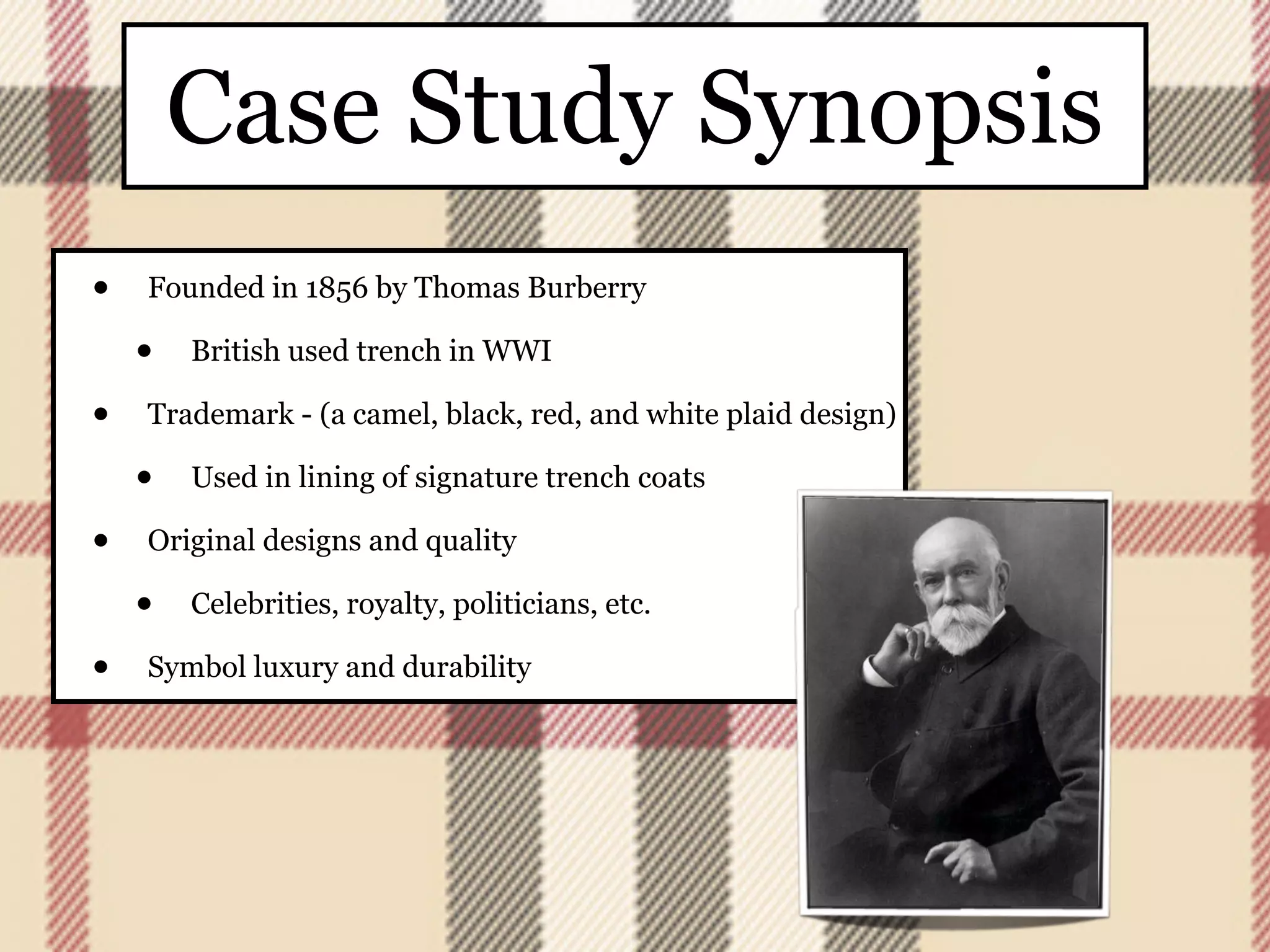 Case Study Synopsis
•   Founded in 1856 by Thomas Burberry

    •   British used trench in WWI

•   Trademark - (a camel, black, red, and white plaid design)

    •   Used in lining of signature trench coats

•   Original designs and quality

    •   Celebrities, royalty, politicians, etc.

•   Symbol luxury and durability
 