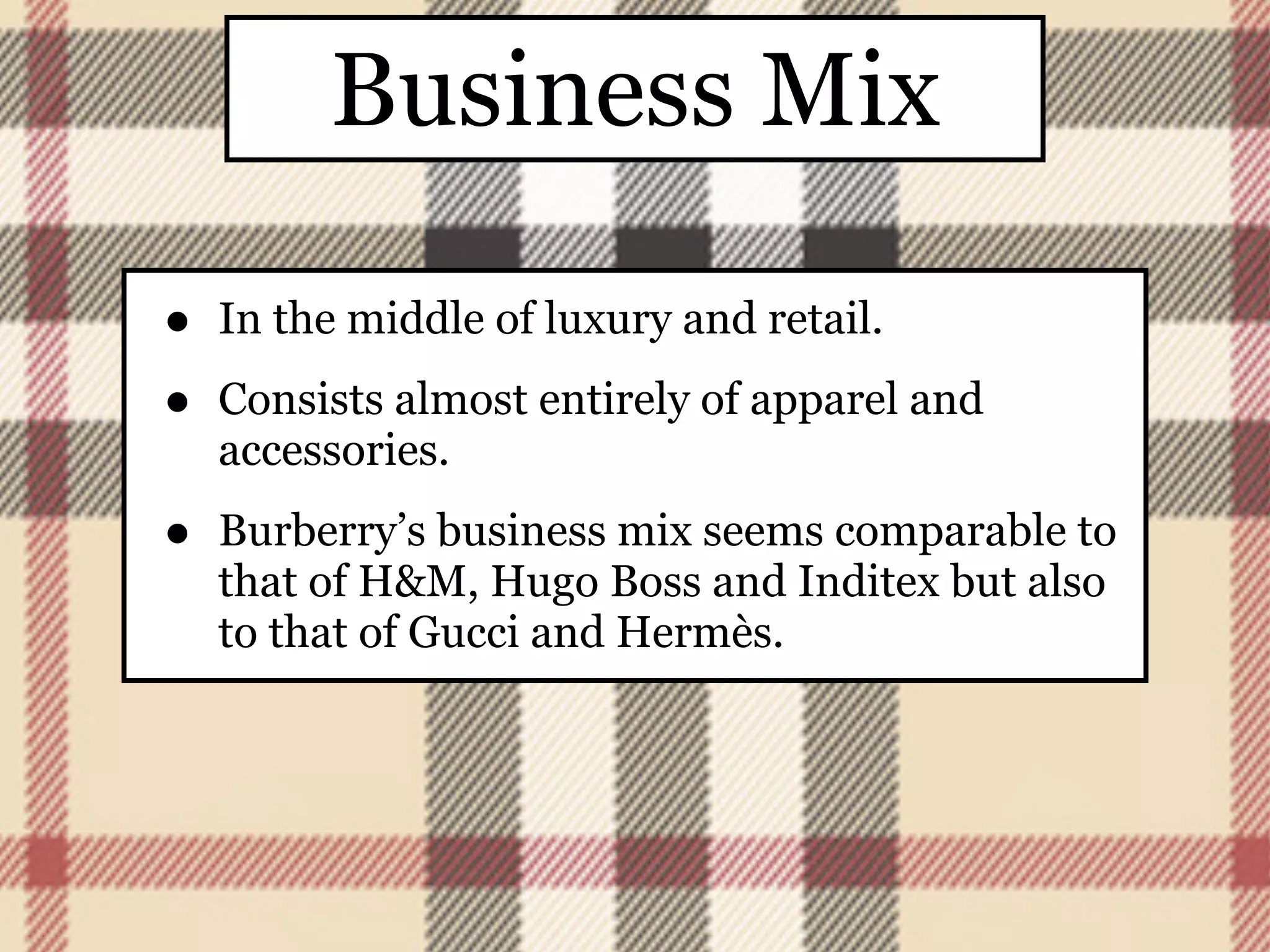 Business Mix

•   In the middle of luxury and retail.

•   Consists almost entirely of apparel and
    accessories.

•   Burberry’s business mix seems comparable to
    that of H&M, Hugo Boss and Inditex but also
    to that of Gucci and Hermès.
 