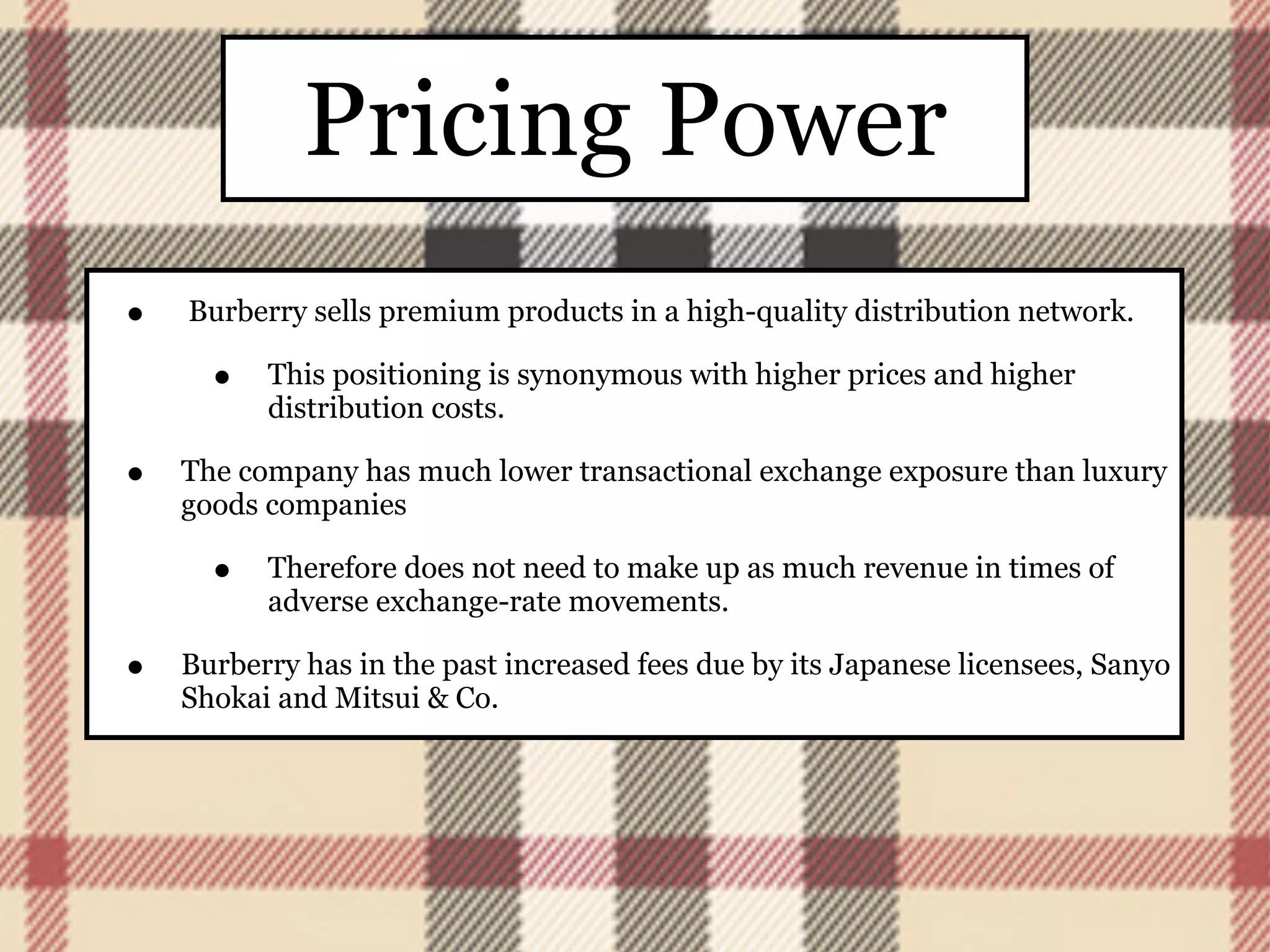 Pricing Power
•   Burberry sells premium products in a high-quality distribution network.

      •   This positioning is synonymous with higher prices and higher
          distribution costs.

•   The company has much lower transactional exchange exposure than luxury
    goods companies

      •   Therefore does not need to make up as much revenue in times of
          adverse exchange-rate movements.

•   Burberry has in the past increased fees due by its Japanese licensees, Sanyo
    Shokai and Mitsui & Co.
 