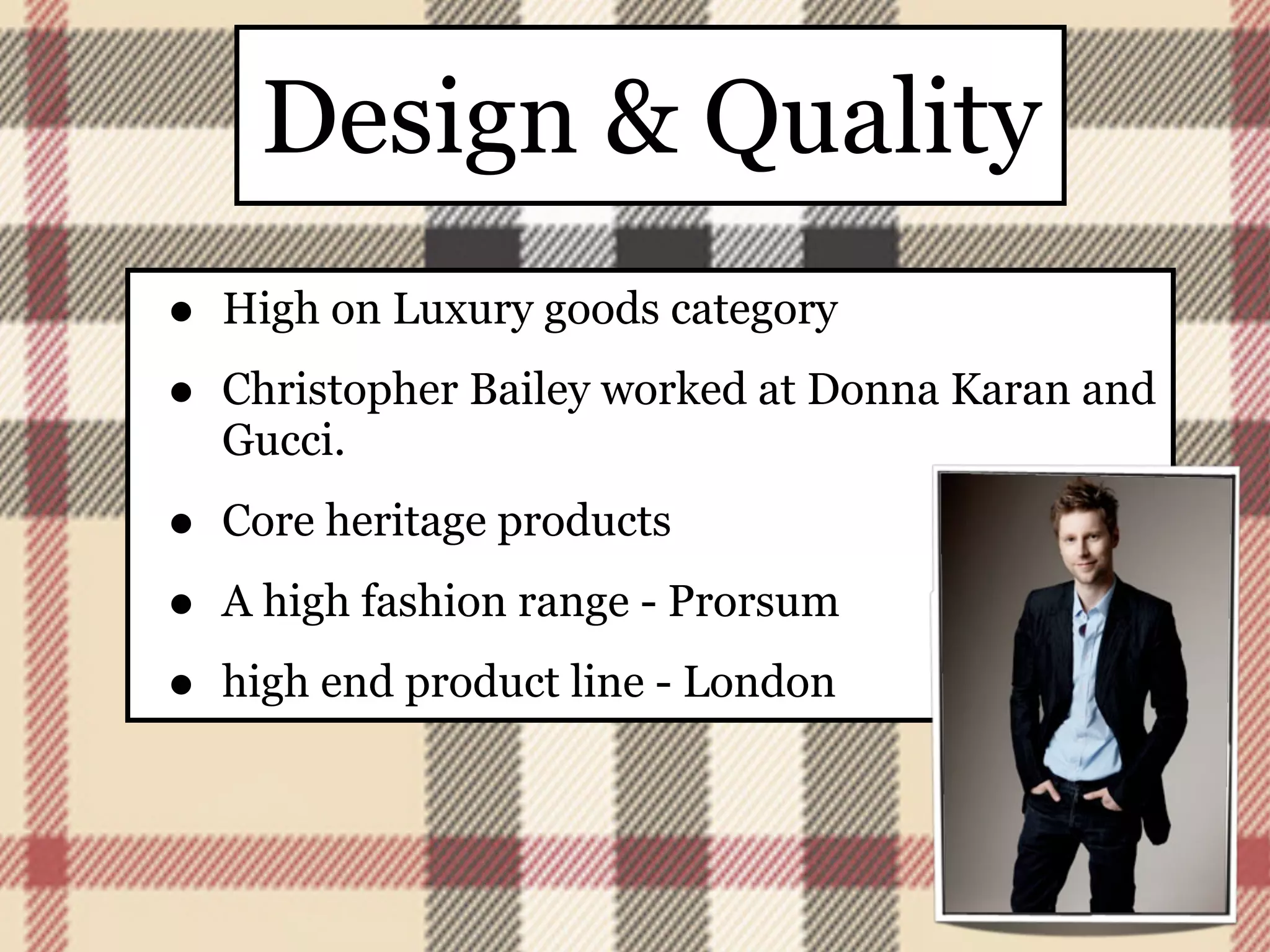 Design & Quality
•   High on Luxury goods category

•   Christopher Bailey worked at Donna Karan and
    Gucci.

•   Core heritage products

•   A high fashion range - Prorsum

•   high end product line - London
 