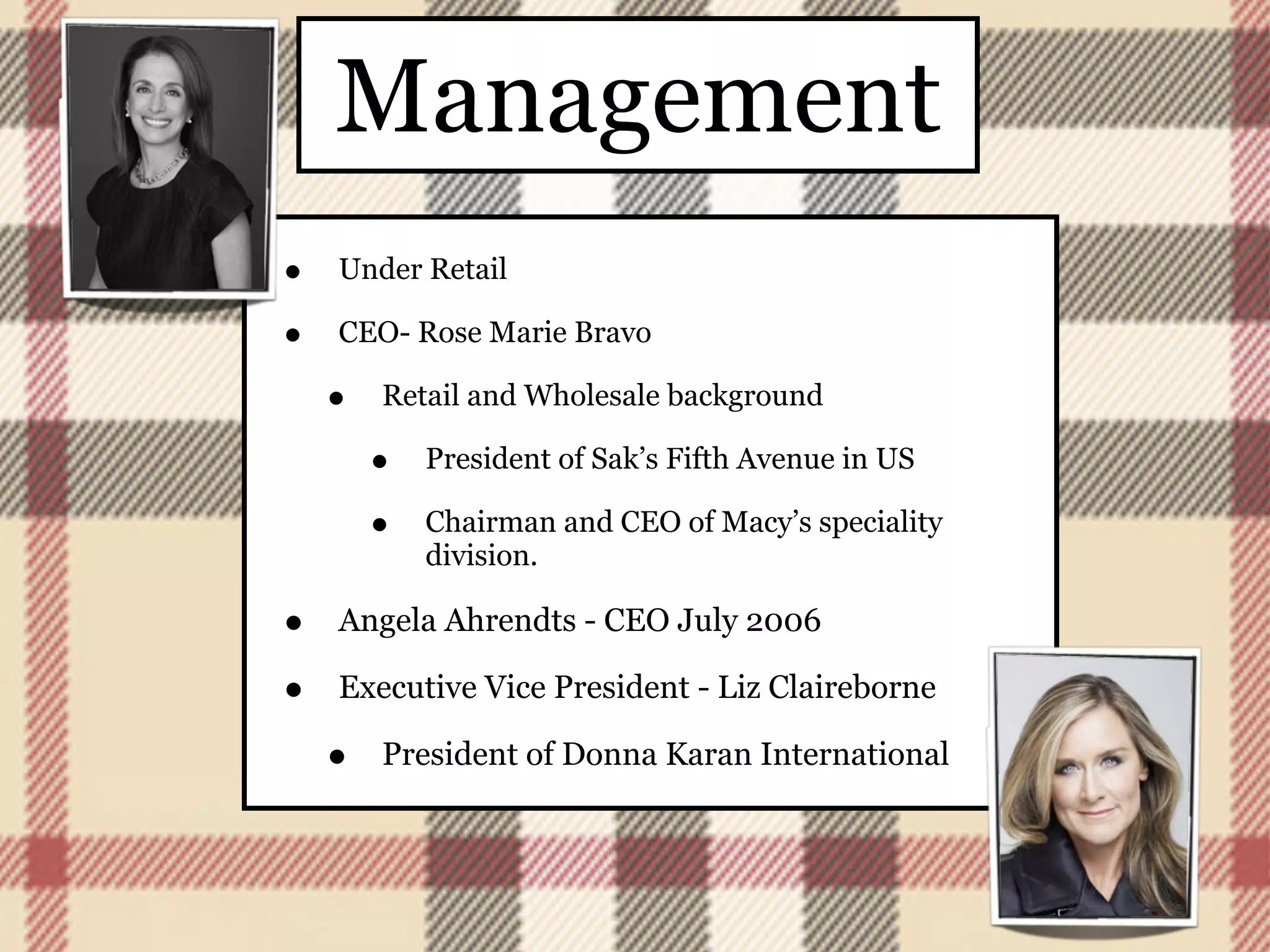 Management
•   Under Retail

•   CEO- Rose Marie Bravo

    •   Retail and Wholesale background

        •   President of Sak’s Fifth Avenue in US

        •   Chairman and CEO of Macy’s speciality
            division.

•   Angela Ahrendts - CEO July 2006

•   Executive Vice President - Liz Claireborne

    •   President of Donna Karan International
 