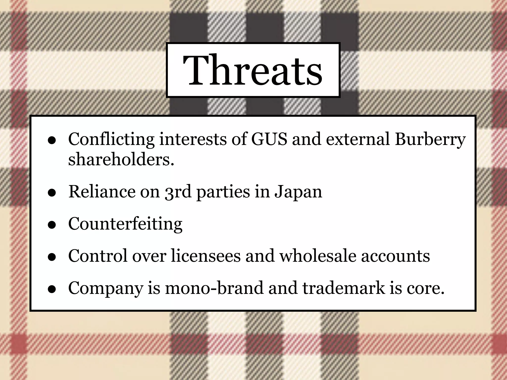 Threats
•   Conflicting interests of GUS and external Burberry
    shareholders.

•   Reliance on 3rd parties in Japan

•   Counterfeiting

•   Control over licensees and wholesale accounts

•   Company is mono-brand and trademark is core.
 