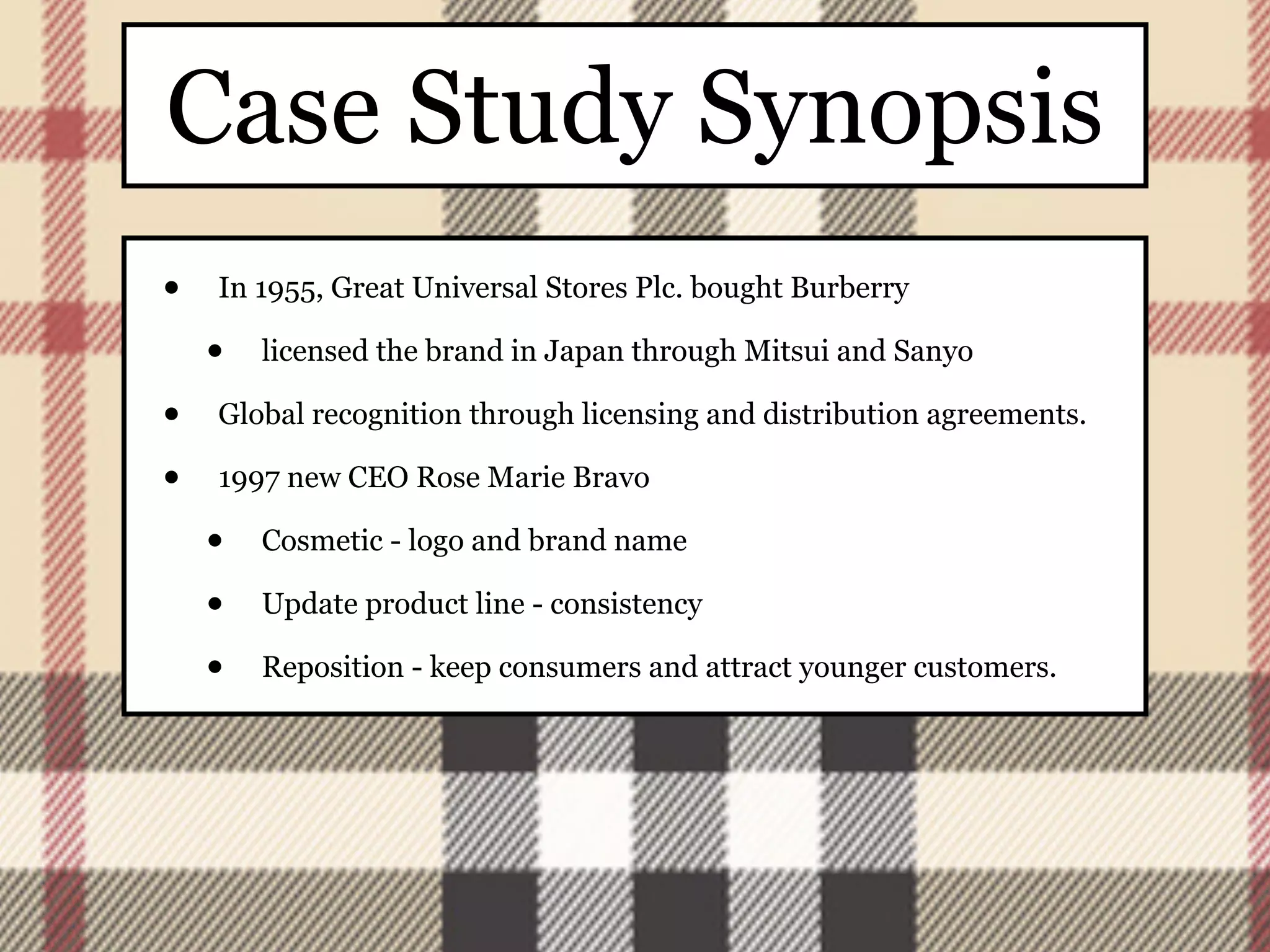 Case Study Synopsis
•   In 1955, Great Universal Stores Plc. bought Burberry

    •   licensed the brand in Japan through Mitsui and Sanyo

•   Global recognition through licensing and distribution agreements.

•   1997 new CEO Rose Marie Bravo

    •   Cosmetic - logo and brand name

    •   Update product line - consistency

    •   Reposition - keep consumers and attract younger customers.
 