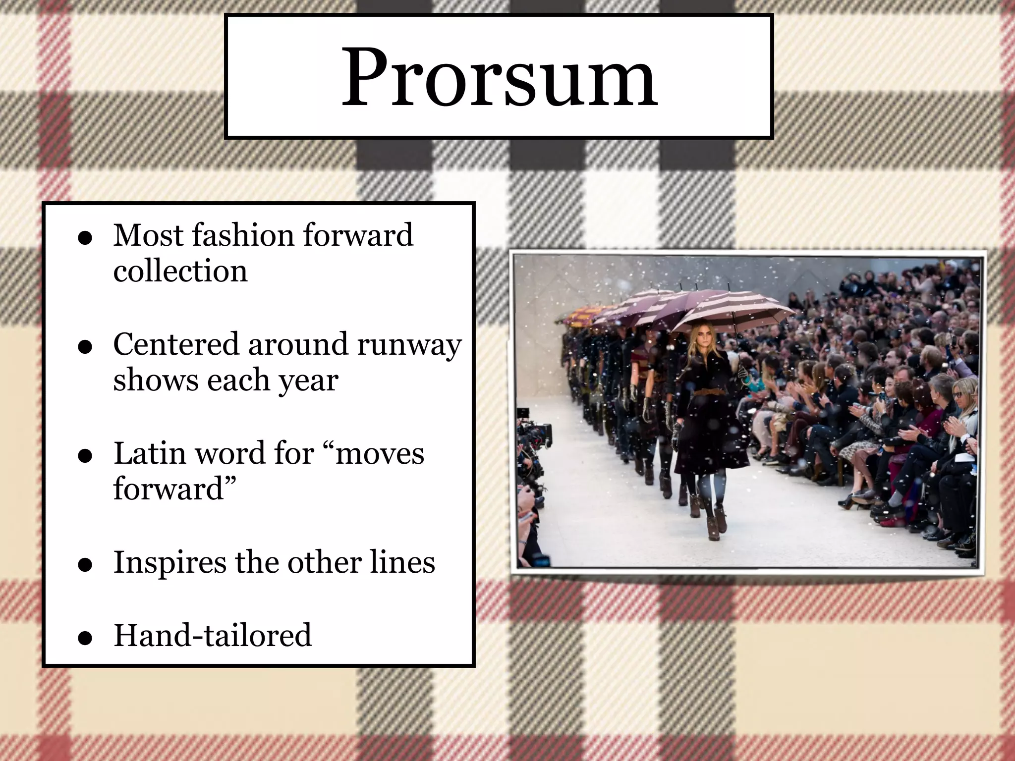 Prorsum
•   Most fashion forward
    collection

•   Centered around runway
    shows each year

•   Latin word for “moves
    forward”

•   Inspires the other lines

•   Hand-tailored
 