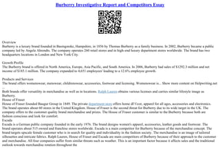 Burberry Investigative Report and Competitors Essay
Overview
Burberry is a luxury brand founded in Basingstoke, Hampshire, in 1856 by Thomas Burberry as a family business. In 2002, Burberry became a public
company led by Angela Ahrendts. The company operates 260 retail stores and in high–end luxury department stores worldwide. The brand has two
headquarters locations in London and New York City.
Growth Profile
The Burberry brand is offered in North America, Europe, Asia Pacific, and South America. In 2006, Burberry had sales of $1292.3 million and net
income of $185.1 million. The company expanded to 4,651 employees' leading to a 12.6% employee growth.
Products and Services
The brand offers womenswear, menswear, childrenswear, accessories, footwear and licensing. Womenswear is... Show more content on Helpwriting.net
...
Both brands offer versatility in merchandise as well as in locations. Ralph Lauren obtains various licenses and carries similar lifestyle image as
Burberry.
House of Fraser
House of Fraser founded Baugur Group in 1849. The private department store offers home dГ©cor, apparel for all ages, accessories and electronics.
The brand operates about 60 stores in the United Kingdom. House of Fraser is the second threat for Burberry due to its wide target in the UK. The
company offers to the customer quality brand merchandise and prizes. The House of Fraser customer is similar to the Burberry because both are
fashion conscious and look for comfort.
Escada
Escada is a German public company founded in the early 1976. The brand designs women's apparel, accessories, leather goods and footwear. The
brand operates about 515 owned and franchise stores worldwide. Escada is a main competitor for Burberry because of the merchandise concept. The
brand targets upscale female customer who is in search for quality and individuality in the fashion society. The merchandise is an image of tailored
silhouettes and intricate fabrics. Ralph Lauren, House of Fraser and Escada are main competitors of Burberry because of their approach to the customer
and merchandise. All four companies suffer from similar threats such as weather. This is an important factor because it affects sales and the traditional
outlook towards merchandise rotation throughout the
 