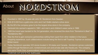 About
➢ Founded in 1887 by 16-year-old John W. Nordstrom from Sweden
➢ With $13,000 from a gold-mine John and Carl Wallin started a shoe store.
➢ By the 60’s the company grew to be the largest shoe store in the company
➢ Ventured into women's apparel in 1963 and men’s and children's wear came in 1966
➢ 1968 the brand was handed to the 3rd generation, who renamed the store from “Norsstrom’s Best” to
”Nordstroms INC.”
➢ Was the first to gain exclusive partnerships setting them apart from other retailers in the luxury
shopping experience. such collaborations include being the first to sell Topshop Topman an exclusive
British brand.
➢ Today Nordstrom operates 323 stores located in 39 states and Canada.. Nordstrom serves customers
online through Nordstrom.com, nordstromrack.com and private sale site HauteLook. The company
also owns Trunk Club, a personalized clothing service that takes care of customers online at
TrunkClub.com and its five clubhouses.
 