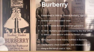Burberry
➢ Established in 1856 by Thomas Burberry, age 21.
➢ Brands focus was outdoor wear.
➢ In 1879 Thomas Burberry invented gabardine.
➢ In 1901, Burberry was commissioned by the War Office
to design a new service uniform for British officers.
➢ Many explorers made history outfitted in Burberry.
➢ The Burberry check trademark, was introduced as a
lining to the trench coat in 1924.
 
