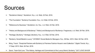 Sources
➢ "Nordstrom History." Nordstrom. N.p., n.d. Web. 23 Feb. 2016.
➢ "The Foundation." Burberry Foundation. N.p., n.d. Web. 23 Feb. 2016.
➢ "Reference for Business." Nordstrom, Inc. N.p., n.d. Web. 23 Feb. 2016.
➢ "History and Background of Burberrys." History and Background of Burberrys. Fragrancex, n.d. Web. 04 Feb. 2016.
➢ "Heritage | Burberry." Heritage | Burberry. N.p., n.d. Web. 03 Feb. 2016.
➢ "Burberry: Social Media's Luxury." ISYS6621 Social Media for Managers. N.p., 09 Dec. 2014. Web. 04 Feb. 2016.
➢ Morg, Trevor. "Snapchat Partners with Burberry to Premiere Fashion House’s next Collection." Digital Trends. N.p.,
17 Sept. 2015. Web. 04 Feb. 2016.
➢ Savor, Team Eat Love. "The History, Heritage and Commitment of the Luxury Brand, Burberry." EAT LOVE SAVOR
 