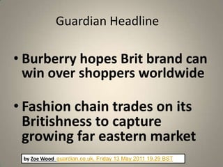 Guardian Headline

• Burberry hopes Brit brand can
  win over shoppers worldwide

• Fashion chain trades on its
  Britishness to capture
  growing far eastern market
 by Zoe Wood guardian.co.uk, Friday 13 May 2011 19.29 BST
 