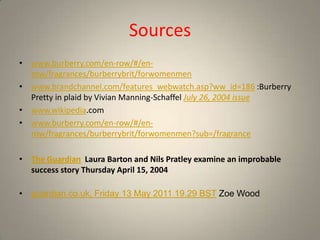 Sources
• www.burberry.com/en-row/#/en-
  row/fragrances/burberrybrit/forwomenmen
• www.brandchannel.com/features_webwatch.asp?ww_id=186 :Burberry
  Pretty in plaid by Vivian Manning-Schaffel July 26, 2004 issue
• www.wikipedia.com
• www.burberry.com/en-row/#/en-
  row/fragrances/burberrybrit/forwomenmen?sub=/fragrance

• The Guardian Laura Barton and Nils Pratley examine an improbable
  success story Thursday April 15, 2004

• guardian.co.uk, Friday 13 May 2011 19.29 BST Zoe Wood
 