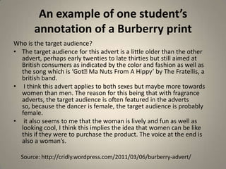 An example of one student’s
       annotation of a Burberry print
Who is the target audience?
• The target audience for this advert is a little older than the other
  advert, perhaps early twenties to late thirties but still aimed at
  British consumers as indicated by the color and fashion as well as
  the song which is ‘Got﻿ Nuts From A Hippy’ by The Fratellis, a
                            Ma
  british band.
• I think this advert applies to both sexes but maybe more towards
  women than men. The reason for this being that with fragrance
  adverts, the target audience is often featured in the adverts
  so, because the dancer is female, the target audience is probably
  female.
• it also seems to me that the woman is lively and fun as well as
  looking cool, I think this implies the idea that women can be like
  this if they were to purchase the product. The voice at the end is
  also a woman’s.

  Source: http://cridly.wordpress.com/2011/03/06/burberry-advert/
 