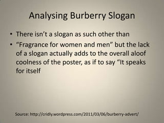 Analysing Burberry Slogan
• There isn’t a slogan as such other than
• “Fragrance for women and men” but the lack
  of a slogan actually adds to the overall aloof
  coolness of the poster, as if to say “It speaks
  for itself




 Source: http://cridly.wordpress.com/2011/03/06/burberry-advert/
 