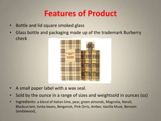 Features of Product
• Bottle and lid square smoked glass
• Glass bottle and packaging made up of the trademark Burberry
  check




• A small paper label with a wax seal.
• Sold by the ounce in a range of sizes and weightsold in ounces (oz)
•   Ingredients: a blend of Italian lime, pear, green almonds, Magnolia, Neroli,
    Blackcurrant, tonka beans, Bergamot, Pink Orris, Amber, Vanilla Musk, Benzoin
    Sandalwood,.
 