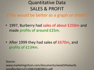 Quantitative Data
               SALES & PROFIT
(This would be better as a graph or chart!)
• 1997, Burberry had sales of about £250m and
  made profits of around £25m.

• After 1999 they had sales of £670m, and
  profits of £134m.


Source:
www.marketingritson.com/documents/week5thetwofa
cesofburberry211006250809852.pdf
 