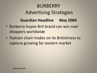 BURBERRY
              Advertising Strategies
        Guardian Headline May 2004
• Burberry hopes Brit brand can win over
  shoppers worldwide
• Fashion chain trades on its Britishness to
  capture growing far eastern market




    Source www:
 