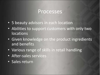 Processes
• 5 beauty advisors in each location
• Abilities to support customers with only two
locations
• Given knowledge on the product ingredients
and benefits
• Various range of skills in retail handling
• After-sales services
• Sales return
 
