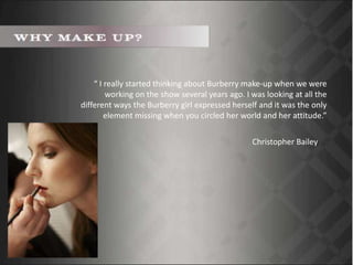 “ I really started thinking about Burberry make-up when we were
working on the show several years ago. I was looking at all the
different ways the Burberry girl expressed herself and it was the only
element missing when you circled her world and her attitude.”
Christopher Bailey
 