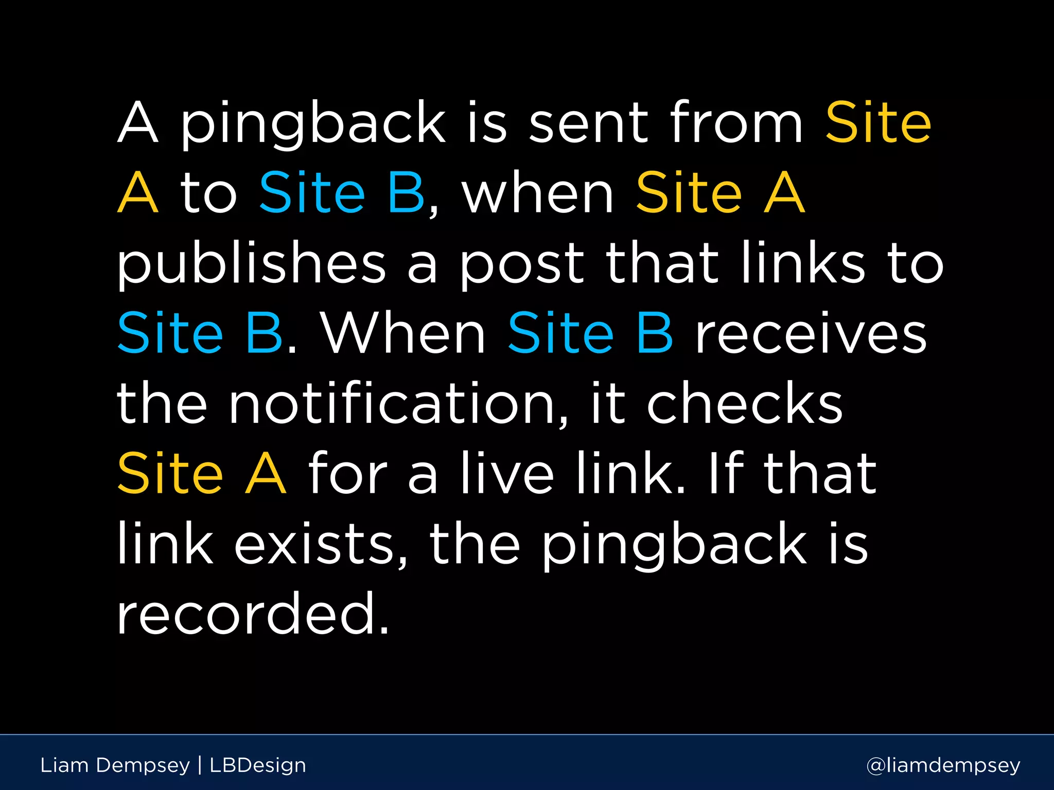 A pingback is sent from Site
A to Site B, when Site A
publishes a post that links to
Site B. When Site B receives
the notification, it checks
Site A for a live link. If that
link exists, the pingback is
recorded.
Liam Dempsey | LBDesign @liamdempsey